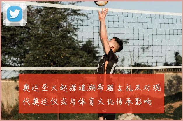 奥运圣火起源追溯希腊古礼及对现代奥运仪式与体育文化传承影响