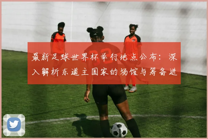 最新足球世界杯举行地点公布：深入解析东道主国家的场馆与筹备进展