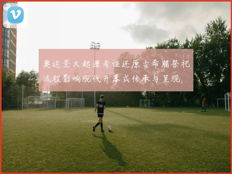 奥运圣火起源考证还原古希腊祭祀流程影响现代开幕式传承与呈现