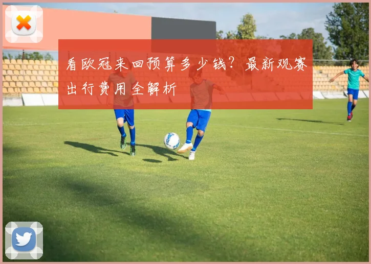 看欧冠来回预算多少钱？最新观赛出行费用全解析