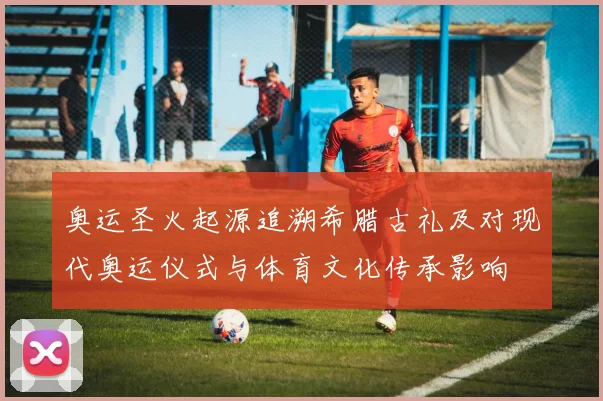 奥运圣火起源追溯希腊古礼及对现代奥运仪式与体育文化传承影响