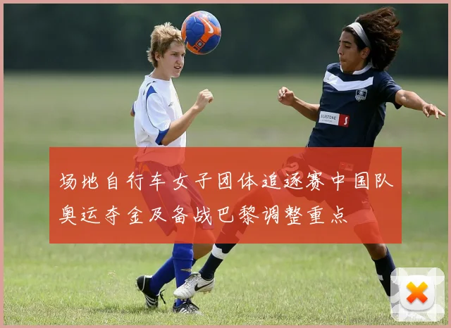 场地自行车女子团体追逐赛中国队奥运夺金及备战巴黎调整重点