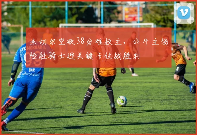 米切尔空砍38分难救主，公牛主场险胜骑士迎关键卡位战胜利